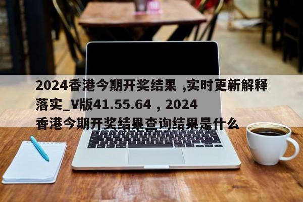 2024香港今期开奖结果 ,实时更新解释落实_V版41.55.64 , 2024香港今期开奖结果查询结果是什么