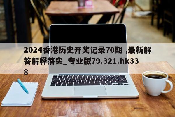 2024香港历史开奖记录70期 ,最新解答解释落实_专业版79.321.hk338