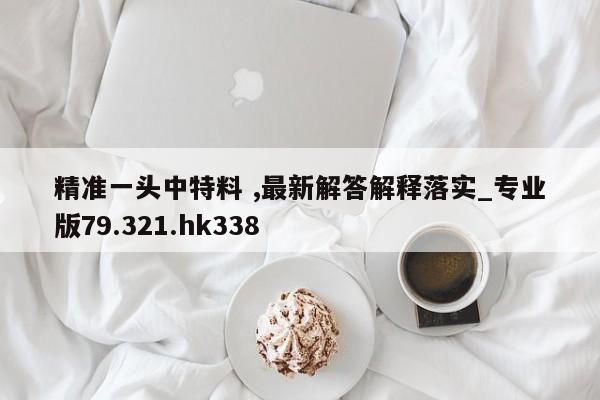 精准一头中特料 ,最新解答解释落实_专业版79.321.hk338