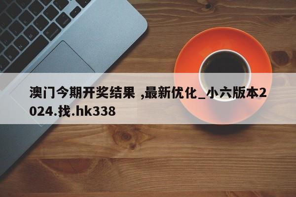 澳门今期开奖结果 ,最新优化_小六版本2024.找.hk338