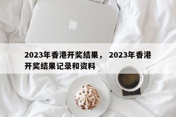 2023年香港开奖结果， 2023年香港开奖结果记录和资料