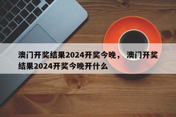 澳门开奖结果2024开奖今晚， 澳门开奖结果2024开奖今晚开什么