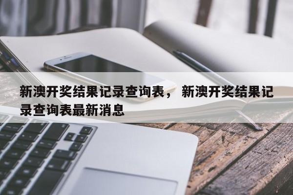 新澳开奖结果记录查询表， 新澳开奖结果记录查询表最新消息