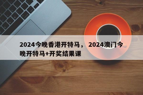 2024今晚香港开特马， 2024澳门今晚开特马+开奖结果课