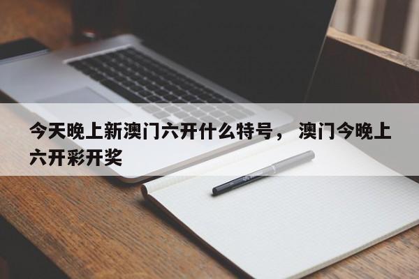 今天晚上新澳门六开什么特号， 澳门今晚上六开彩开奖